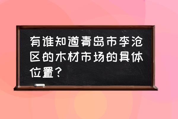 青岛附近哪里有卖木材的 有谁知道青岛市李沧区的木材市场的具体位置？