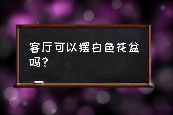 请问白色花盆有什么用 客厅可以摆白色花盆吗？