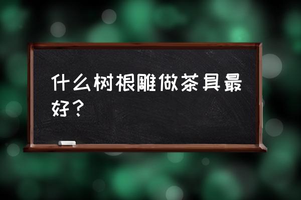 树根茶台哪种木材好 什么树根雕做茶具最好？