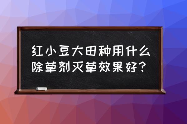 红小豆苗后用什么除草剂不伤苗 红小豆大田种用什么除草剂灭草效果好？