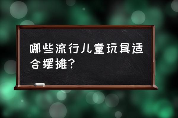 春天摆摊卖什么玩具 哪些流行儿童玩具适合摆摊？