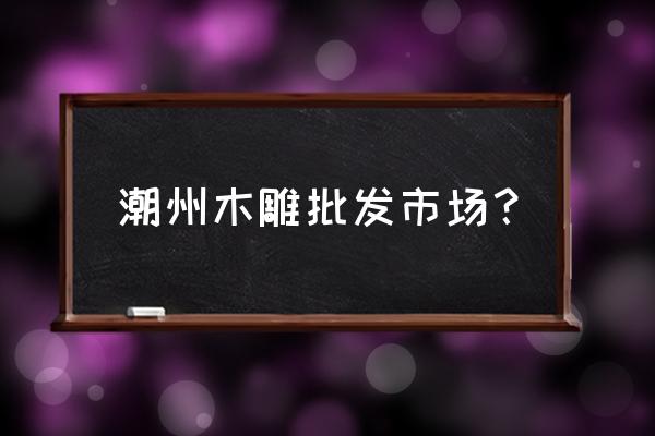 哪里有手工木雕木头 潮州木雕批发市场？