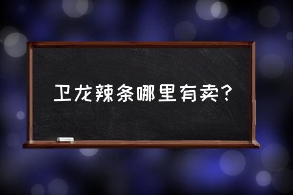 福州哪有买卫龙辣条 卫龙辣条哪里有卖？