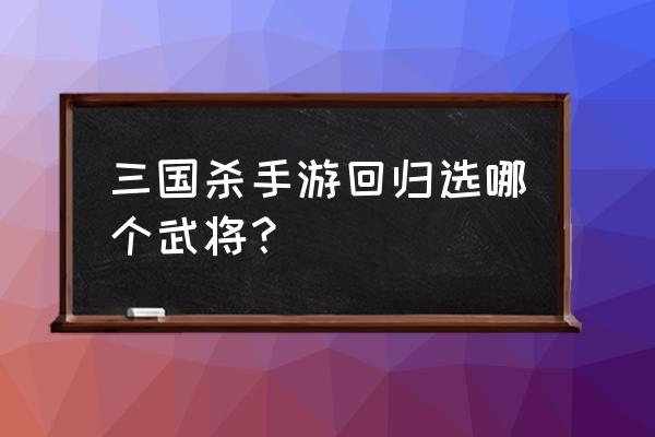 手机版三国杀回归武将怎么选 三国杀手游回归选哪个武将？