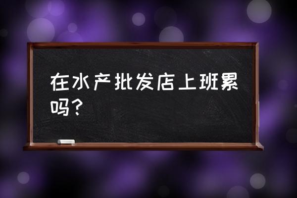 超市水产员好做吗 在水产批发店上班累吗？