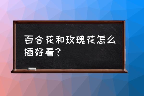 玫瑰百合花怎么插花瓶好看 百合花和玫瑰花怎么插好看？