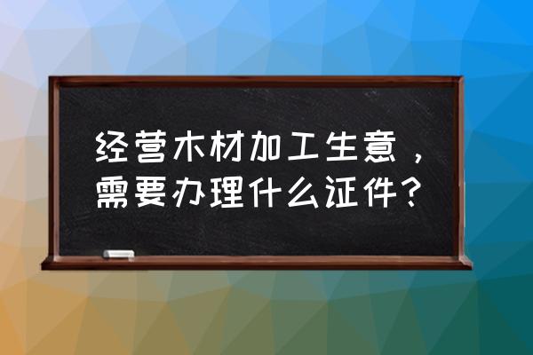 个人需要木材加工许可证吗 经营木材加工生意，需要办理什么证件？