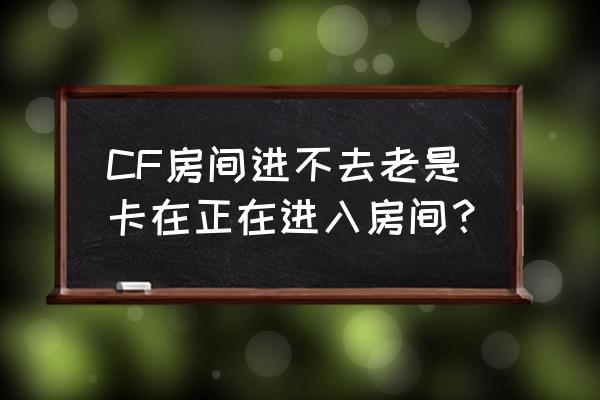 为什么cf进不房间 CF房间进不去老是卡在正在进入房间？