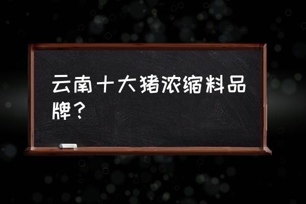 猪用浓缩饲料那哪家好 云南十大猪浓缩料品牌？