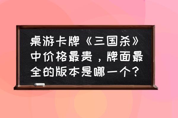 纸牌三国杀有几个版本 桌游卡牌《三国杀》中价格最贵，牌面最全的版本是哪一个？