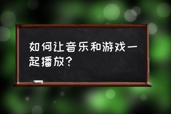 怎么叫音乐放到游戏里面 如何让音乐和游戏一起播放？