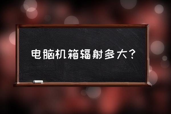 开放式机箱是不是辐射大 电脑机箱辐射多大？