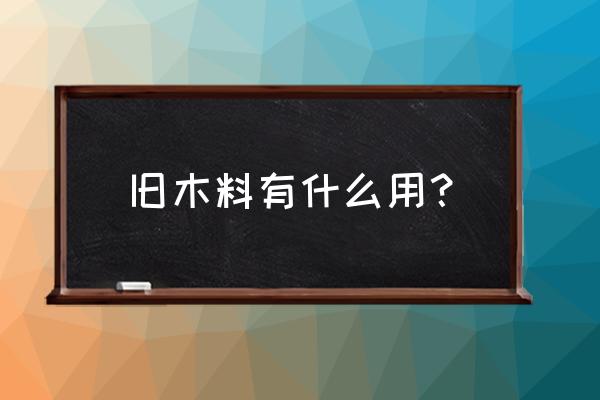 废旧木材有什么用途 旧木料有什么用？