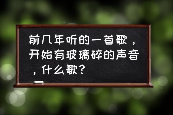 然后一口咽下这玻璃碎片是什么歌 前几年听的一首歌，开始有玻璃碎的声音，什么歌？