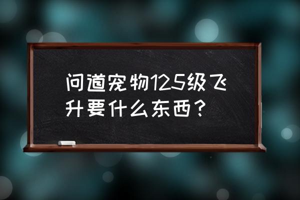 问道怎么突破125 问道宠物125级飞升要什么东西？