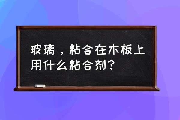 玻璃和木板粘贴能用玻璃胶吗 玻璃，粘合在木板上用什么粘合剂？