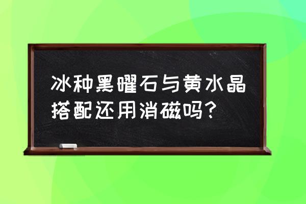 黑曜石可以和什么水晶一起带 冰种黑曜石与黄水晶搭配还用消磁吗？