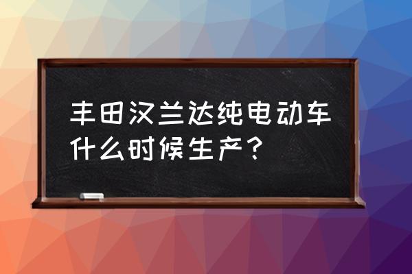 一汽丰田纯电动车几时才出厂 丰田汉兰达纯电动车什么时候生产？