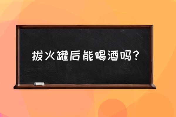 刚喝了三瓶啤酒酒可以拔火罐吗 拔火罐后能喝酒吗？