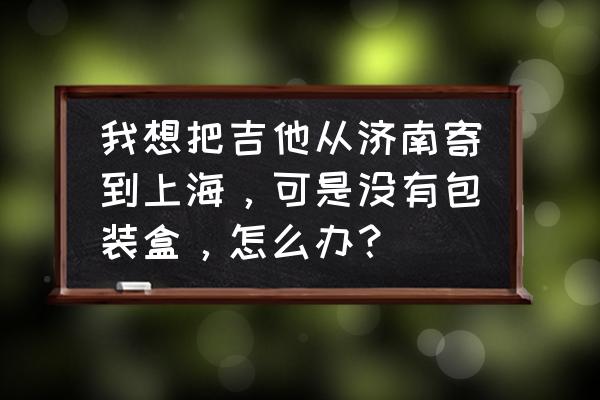 快递吉他没有纸箱怎么办 我想把吉他从济南寄到上海，可是没有包装盒，怎么办？