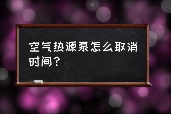 空气源热泵如何停用 空气热源泵怎么取消时间？