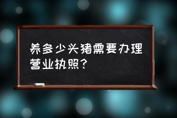 养猪多少头才需要办营业执照 养多少头猪需要办理营业执照？