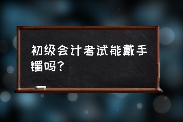 会计适合带什么银手镯 初级会计考试能戴手镯吗？