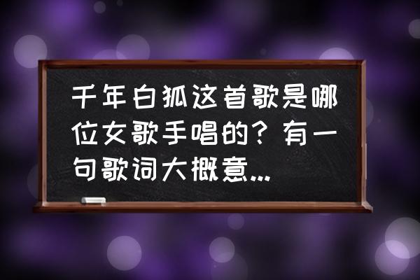 我要走进你的世界是什么歌 千年白狐这首歌是哪位女歌手唱的？有一句歌词大概意思是（走进你的世界……）怎么怎么样的！这首歌叫什么？