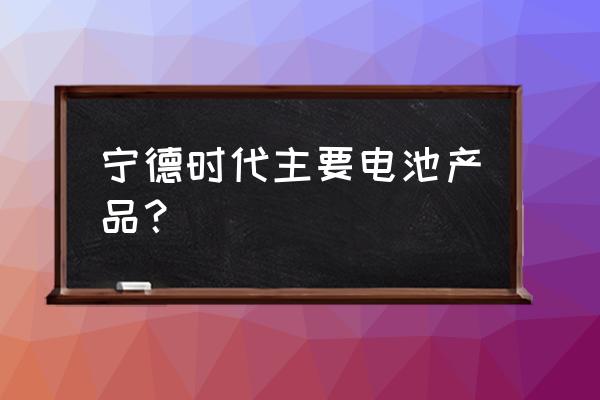 宁德时代做什么电池 宁德时代主要电池产品？