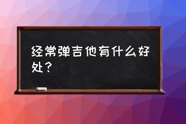 总玩吉他是不是对颈椎不好 经常弹吉他有什么好处？