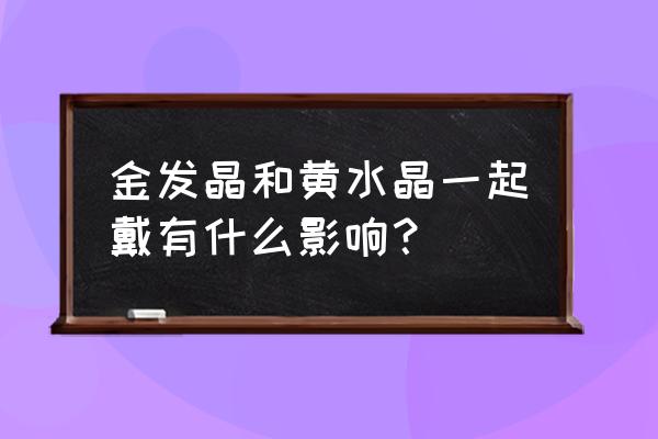 金发晶可以和黄水晶一起戴吗 金发晶和黄水晶一起戴有什么影响？