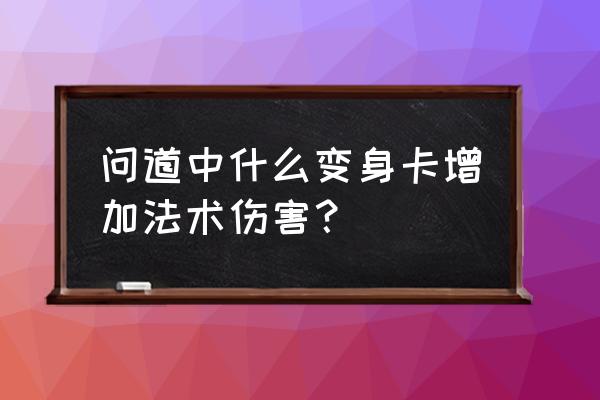 问道变身卡可以增加多少法伤 问道中什么变身卡增加法术伤害？