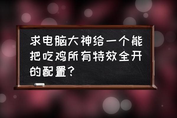 绝地求生什么配置能玩最高特效 求电脑大神给一个能把吃鸡所有特效全开的配置？