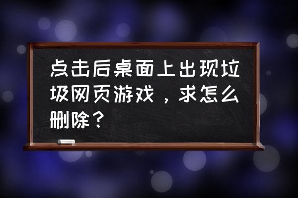 怎样删除流氓页游 点击后桌面上出现垃圾网页游戏，求怎么删除？