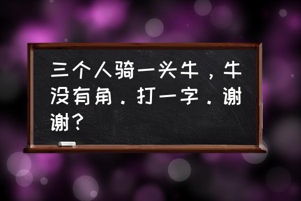 三人骑牛牛无角什么字 三个人骑一头牛，牛没有角。打一字。谢谢？