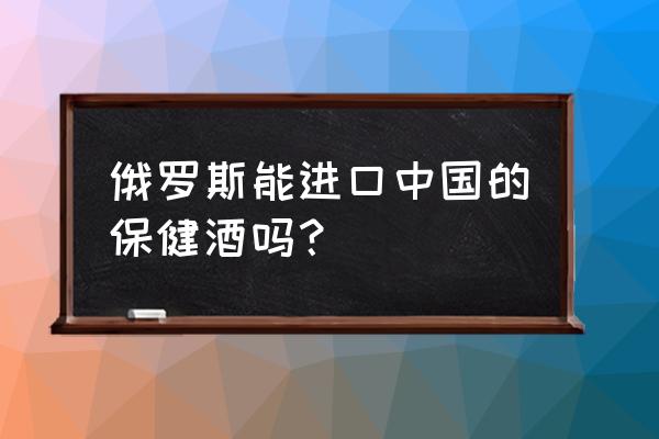 俄罗斯有中国白酒专卖店吗 俄罗斯能进口中国的保健酒吗？