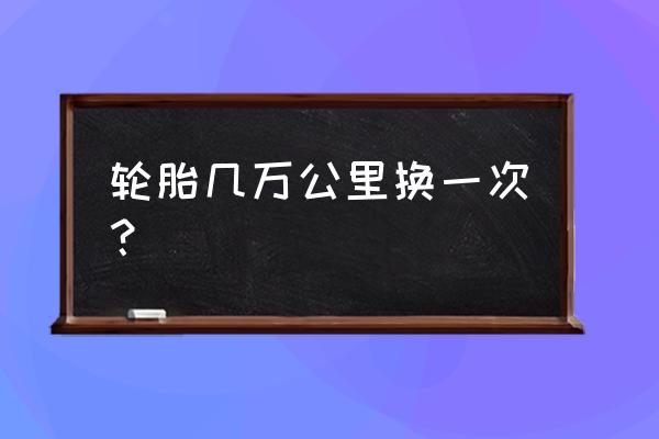 轮胎多少万公里换一次 轮胎几万公里换一次？