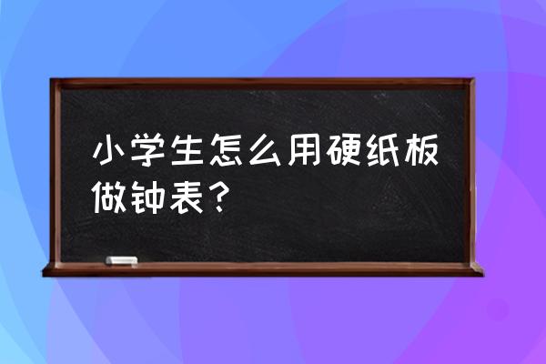 硬纸用硬纸板怎样制作手表 小学生怎么用硬纸板做钟表？