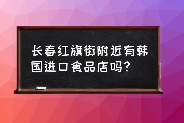 长春哪卖韩国食材 长春红旗街附近有韩国进口食品店吗？