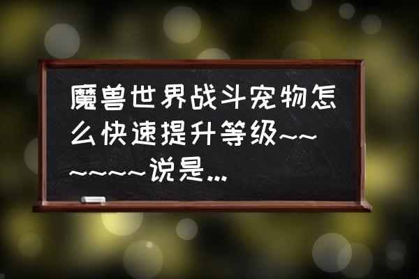 魔兽世界小宠物怎么快速升级 魔兽世界战斗宠物怎么快速提升等级~~~~~~说是要抓高等级的宝宝带着练，但是哪有单只的高等级宝宝呢？