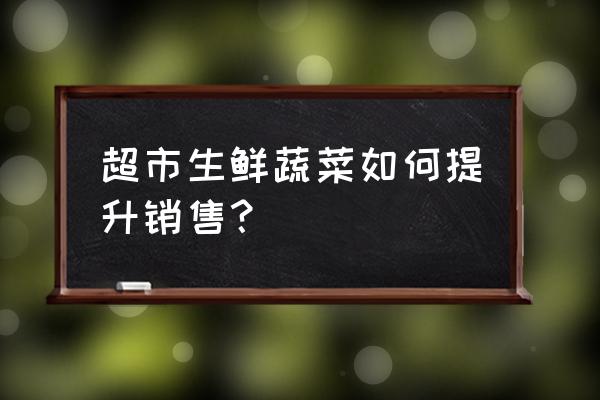 如何做好生鲜商品销售 超市生鲜蔬菜如何提升销售？