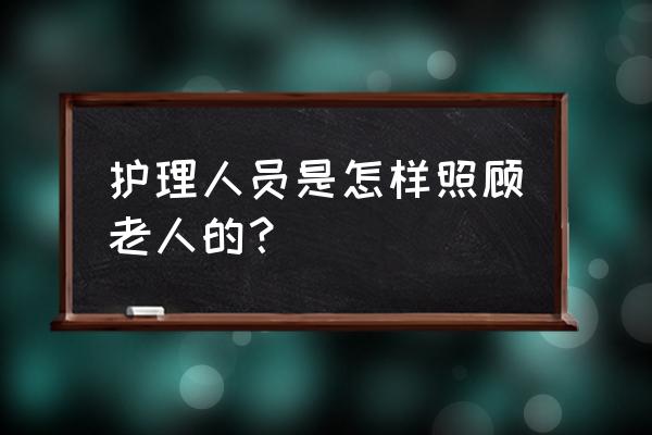 关于老人的护理有哪些 护理人员是怎样照顾老人的？