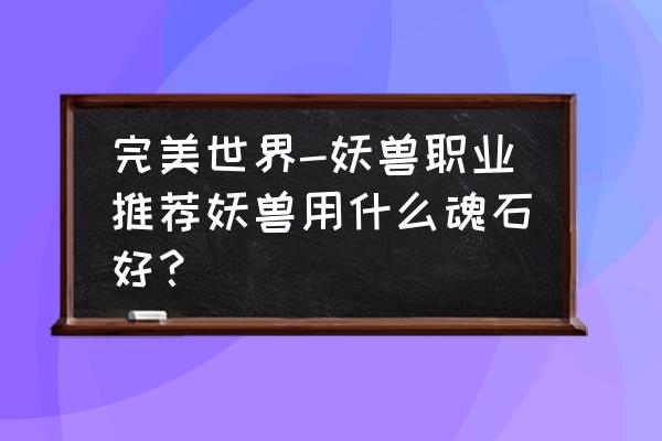 完美世界手游仙妖兽带什么精灵 完美世界-妖兽职业推荐妖兽用什么魂石好？