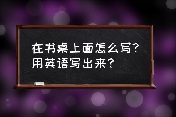 梳子在桌子上面的英语怎么写 在书桌上面怎么写?用英语写出来？