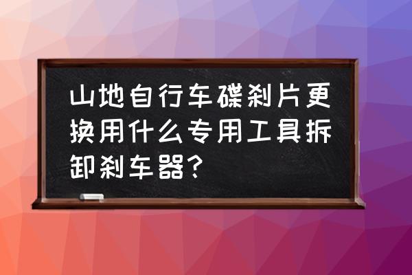 自行车油刹片怎么拆工具 山地自行车碟刹片更换用什么专用工具拆卸刹车器？