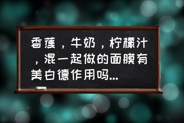 柠檬加牛奶洗脸好吗 香蕉，牛奶，柠檬汁，混一起做的面膜有美白德作用吗，或副作用，希望有美容专家回答下，谢谢？