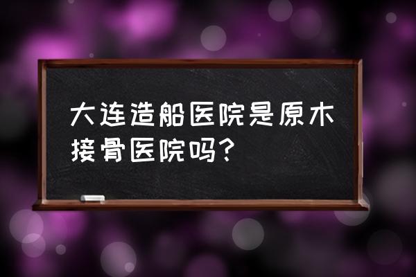 大连原木堂现在地址在哪里 大连造船医院是原木接骨医院吗？