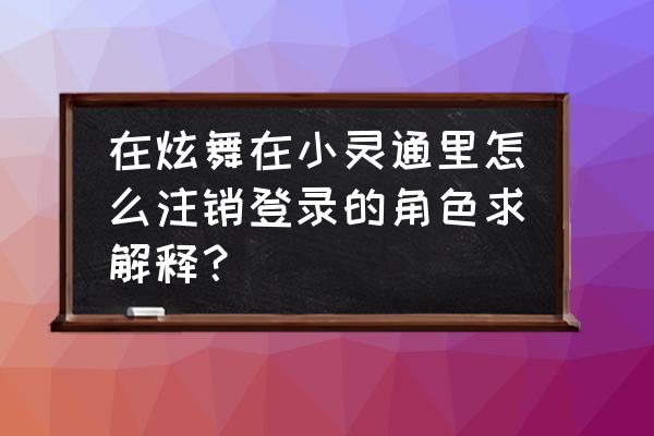 qq炫舞手游怎么注销人物 在炫舞在小灵通里怎么注销登录的角色求解释？