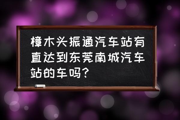 樟木头附近几个汽车站 樟木头振通汽车站有直达到东莞南城汽车站的车吗？