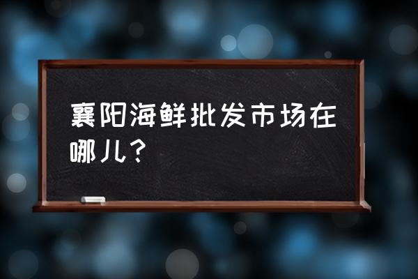 襄阳水产品批发在哪里 襄阳海鲜批发市场在哪儿？